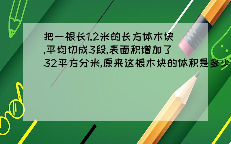 把一根长1.2米的长方体木块,平均切成3段,表面积增加了32平方分米,原来这根木块的体积是多少立方分米?