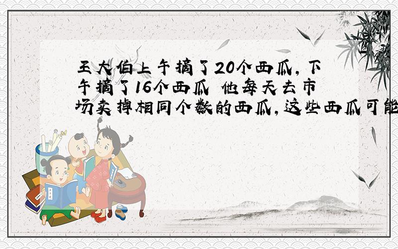 王大伯上午摘了20个西瓜,下午摘了16个西瓜 他每天去市场卖掉相同个数的西瓜,这些西瓜可能几天卖完