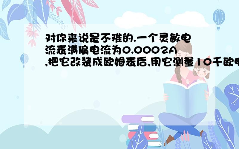 对你来说是不难的.一个灵敏电流表满偏电流为0.0002A,把它改装成欧姆表后,用它测量10千欧电阻时,表针恰好指在0.0