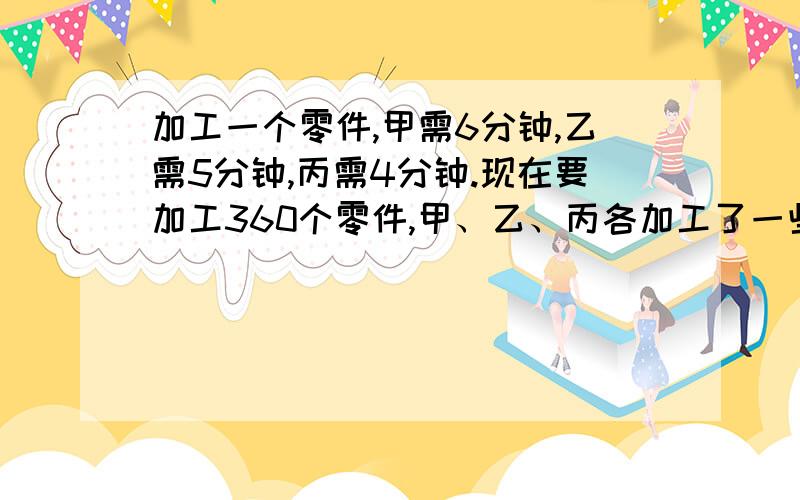 加工一个零件,甲需6分钟,乙需5分钟,丙需4分钟.现在要加工360个零件,甲、乙、丙各加工了一些,已知甲、乙工作的时间比