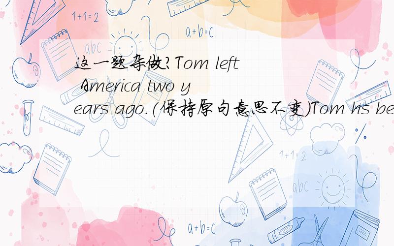 这一题杂做?Tom left America two years ago.(保持原句意思不变)Tom hs been _