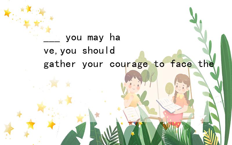 ___ you may have,you should gather your courage to face the