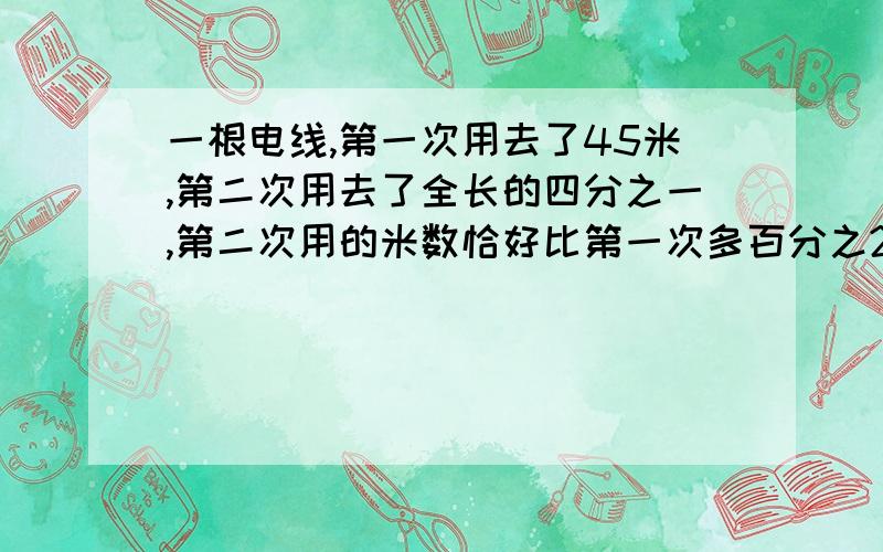 一根电线,第一次用去了45米,第二次用去了全长的四分之一,第二次用的米数恰好比第一次多百分之20,这根电线