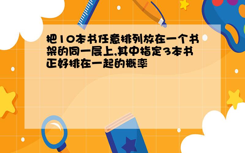 把10本书任意排列放在一个书架的同一层上,其中指定3本书正好排在一起的概率