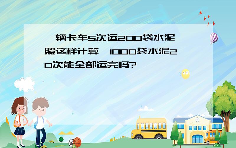 一辆卡车5次运200袋水泥,照这样计算,1000袋水泥20次能全部运完吗?