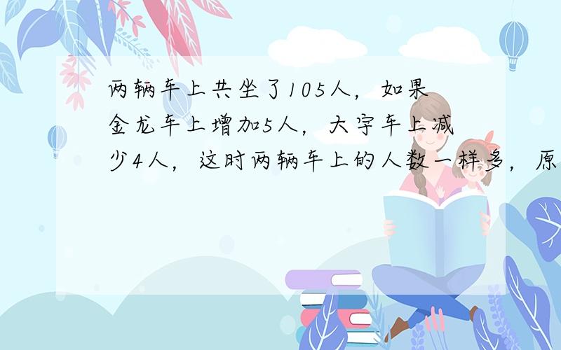 两辆车上共坐了105人，如果金龙车上增加5人，大宇车上减少4人，这时两辆车上的人数一样多，原来这两辆车上各坐了多少人？