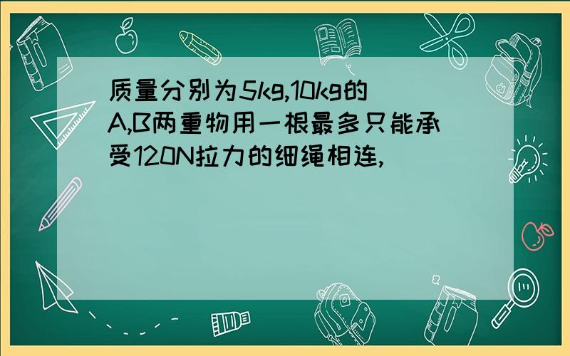 质量分别为5kg,10kg的A,B两重物用一根最多只能承受120N拉力的细绳相连,