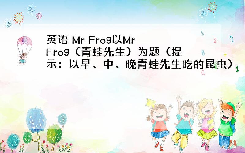 英语 Mr Frog以Mr Frog（青蛙先生）为题（提示：以早、中、晚青蛙先生吃的昆虫）