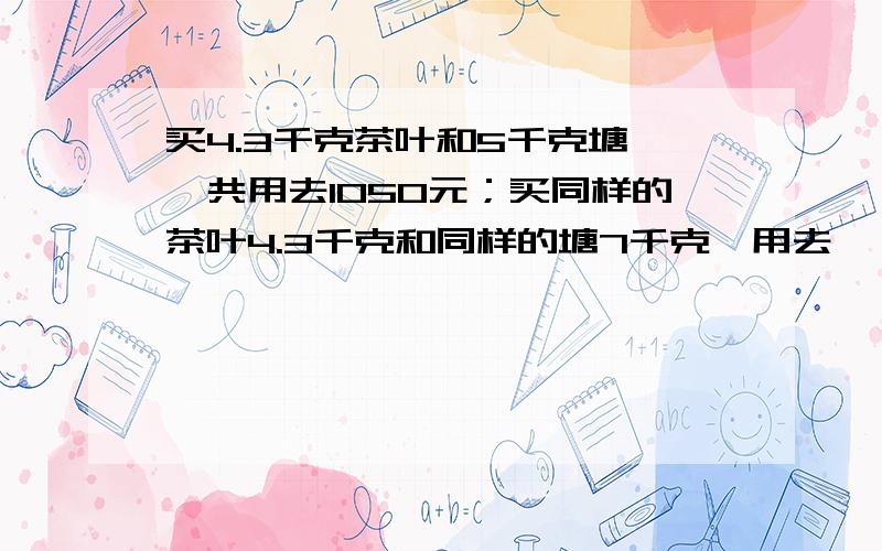 买4.3千克茶叶和5千克塘,一共用去1050元；买同样的茶叶4.3千克和同样的塘7千克,用去