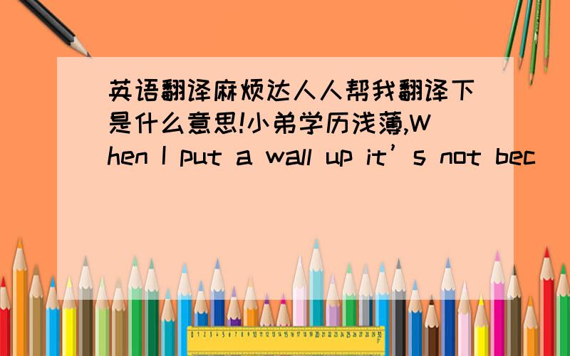 英语翻译麻烦达人人帮我翻译下是什么意思!小弟学历浅薄,When I put a wall up it’s not bec