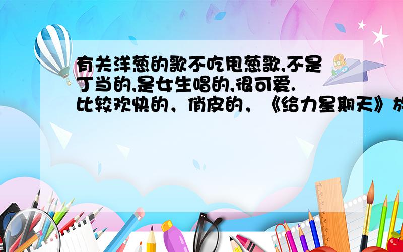 有关洋葱的歌不吃甩葱歌,不是丁当的,是女生唱的,很可爱.比较欢快的，俏皮的，《给力星期天》放过的 忘了歌词