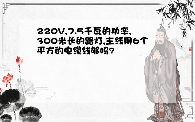 220V,7.5千瓦的功率,300米长的路灯,主线用6个平方的电缆线够吗?