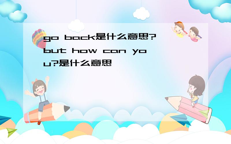 go back是什么意思? but how can you?是什么意思