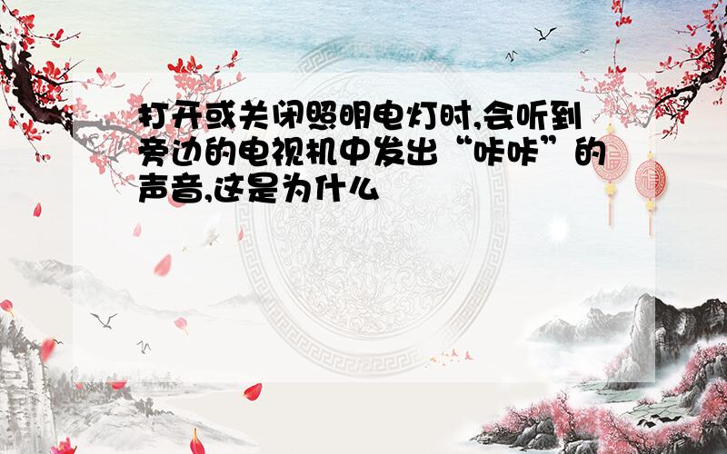 打开或关闭照明电灯时,会听到旁边的电视机中发出“咔咔”的声音,这是为什么