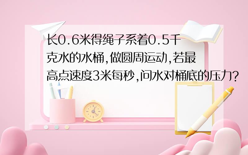 长0.6米得绳子系着0.5千克水的水桶,做圆周运动,若最高点速度3米每秒,问水对桶底的压力?