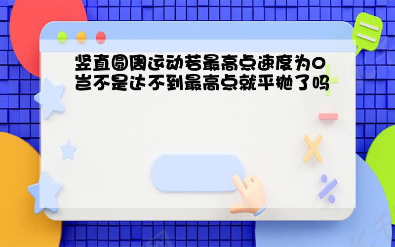 竖直圆周运动若最高点速度为0岂不是达不到最高点就平抛了吗