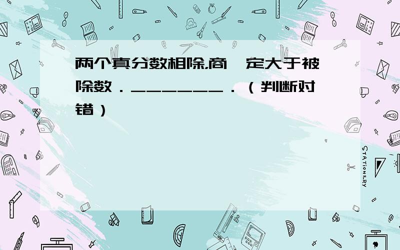 两个真分数相除，商一定大于被除数．______．（判断对错）