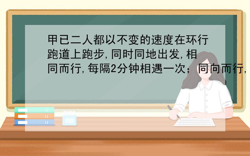 甲已二人都以不变的速度在环行跑道上跑步,同时同地出发,相同而行,每隔2分钟相遇一次；同向而行,每隔6分钟相遇一次,已知甲