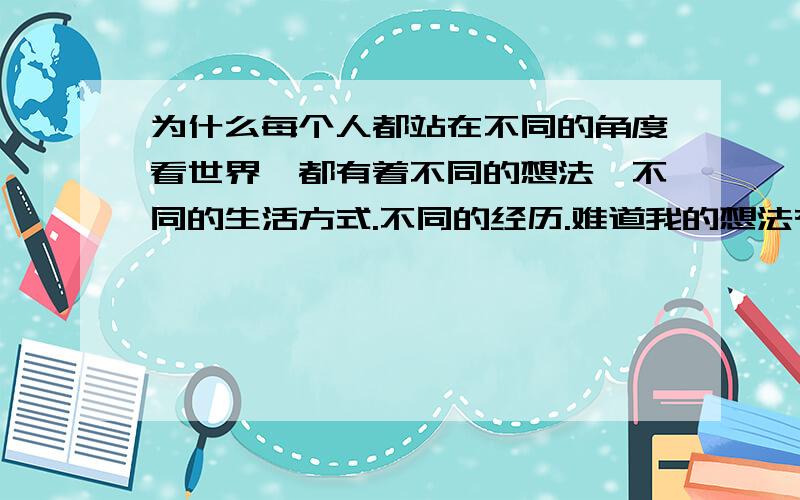 为什么每个人都站在不同的角度看世界,都有着不同的想法,不同的生活方式.不同的经历.难道我的想法有错吗