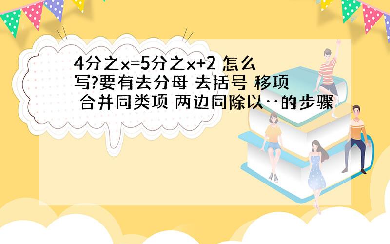 4分之x=5分之x+2 怎么写?要有去分母 去括号 移项 合并同类项 两边同除以··的步骤