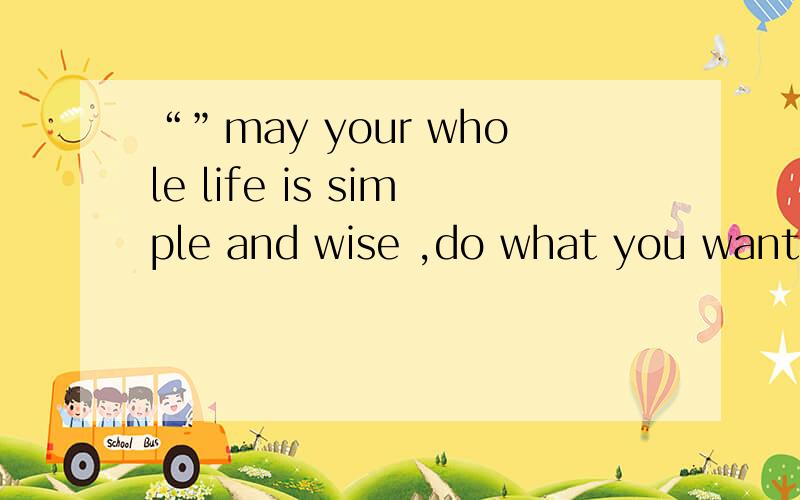 “”may your whole life is simple and wise ,do what you want t