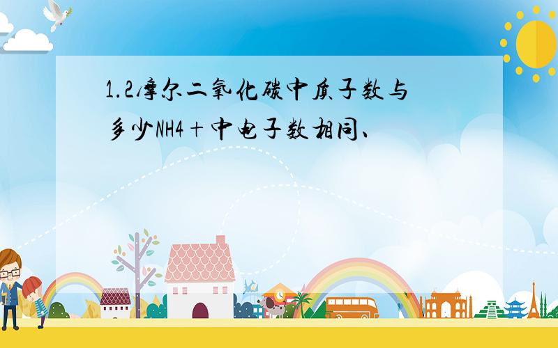 1.2摩尔二氧化碳中质子数与多少NH4+中电子数相同、