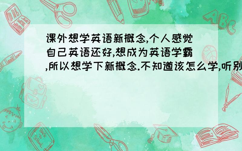 课外想学英语新概念,个人感觉自己英语还好,想成为英语学霸,所以想学下新概念.不知道该怎么学,听别人说,课外读读新概念不错