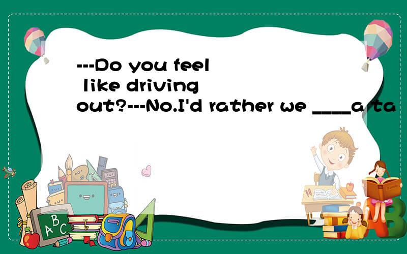 ---Do you feel like driving out?---No.I'd rather we ____a ta