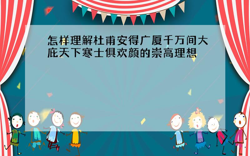 怎样理解杜甫安得广厦千万间大庇天下寒士俱欢颜的崇高理想