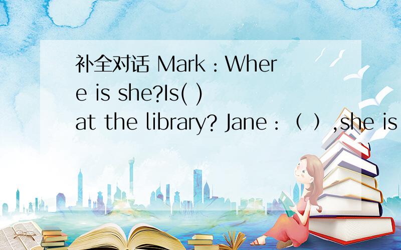 补全对话 Mark：Where is she?Is( )at the library? Jane：（ ）,she is