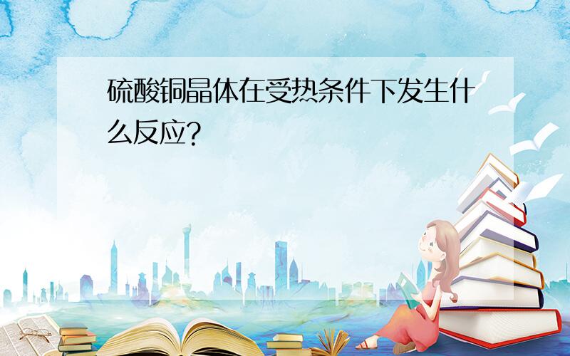 硫酸铜晶体在受热条件下发生什么反应?