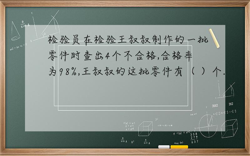 检验员在检验王叔叔制作的一批零件时查出4个不合格,合格率为98%,王叔叔的这批零件有（ ）个.