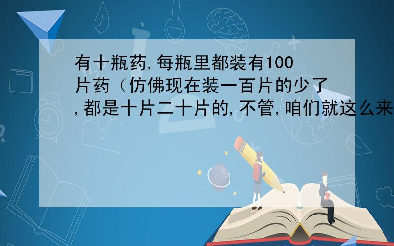 有十瓶药,每瓶里都装有100片药（仿佛现在装一百片的少了,都是十片二十片的,不管,咱们就这么来了）,其中有八瓶里的药每片