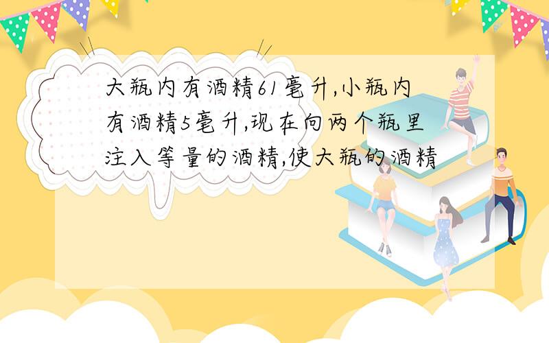 大瓶内有酒精61毫升,小瓶内有酒精5毫升,现在向两个瓶里注入等量的酒精,使大瓶的酒精