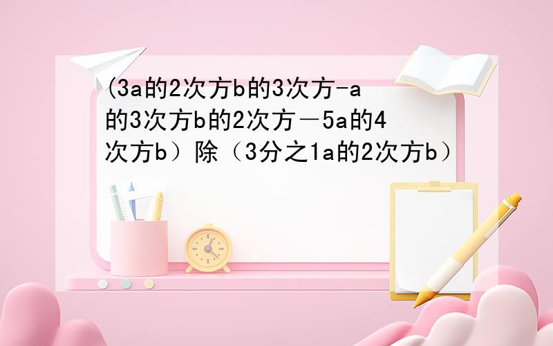 (3a的2次方b的3次方-a的3次方b的2次方－5a的4次方b）除（3分之1a的2次方b）