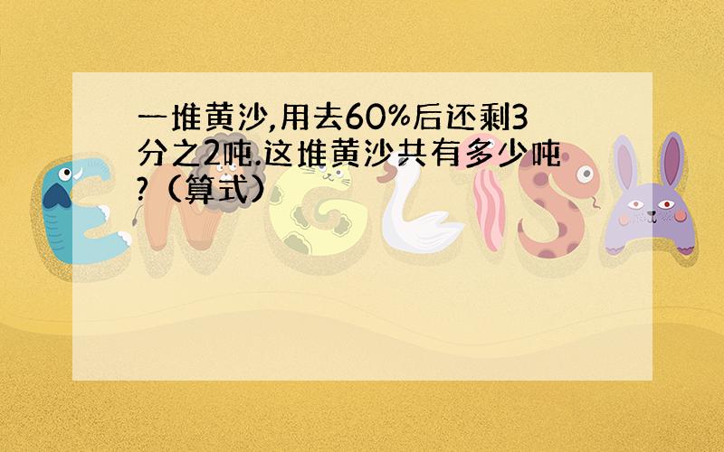 一堆黄沙,用去60%后还剩3分之2吨.这堆黄沙共有多少吨?（算式）