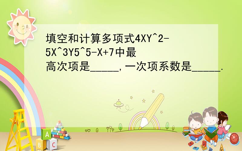 填空和计算多项式4XY^2-5X^3Y5^5-X+7中最高次项是_____,一次项系数是_____.