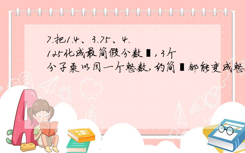 7.把1.4、3.75、4.125化成最简假分数後,3个分子乘以同一个整数,约简後都能变成整数,分子最少该乘以____