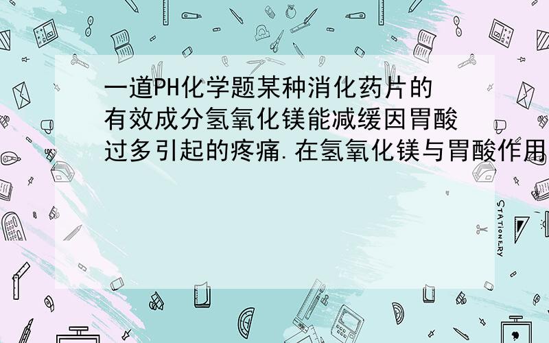 一道PH化学题某种消化药片的有效成分氢氧化镁能减缓因胃酸过多引起的疼痛.在氢氧化镁与胃酸作用的过程中,胃液pU变化的情况