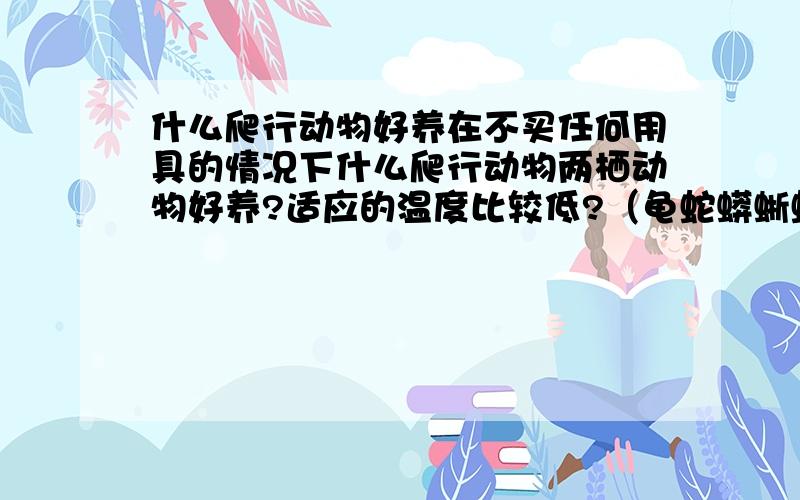 什么爬行动物好养在不买任何用具的情况下什么爬行动物两栖动物好养?适应的温度比较低?（龟蛇蟒蜥蛙螈之类的）不懂的别胡说八道