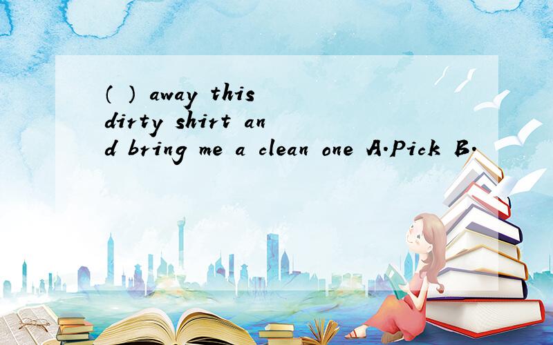 （ ） away this dirty shirt and bring me a clean one A.Pick B.