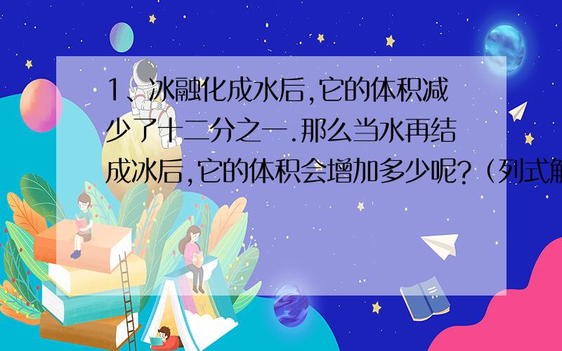 1、冰融化成水后,它的体积减少了十二分之一.那么当水再结成冰后,它的体积会增加多少呢?（列式解答） 2、小学生正处在身体