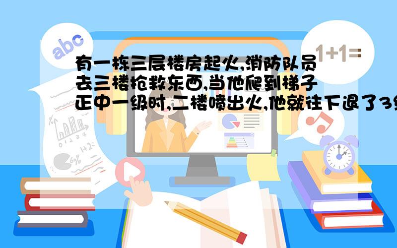 有一栋三层楼房起火,消防队员去三楼抢救东西,当他爬到梯子正中一级时,二楼喷出火,他就往下退了3级.等火过去了,他又往上爬