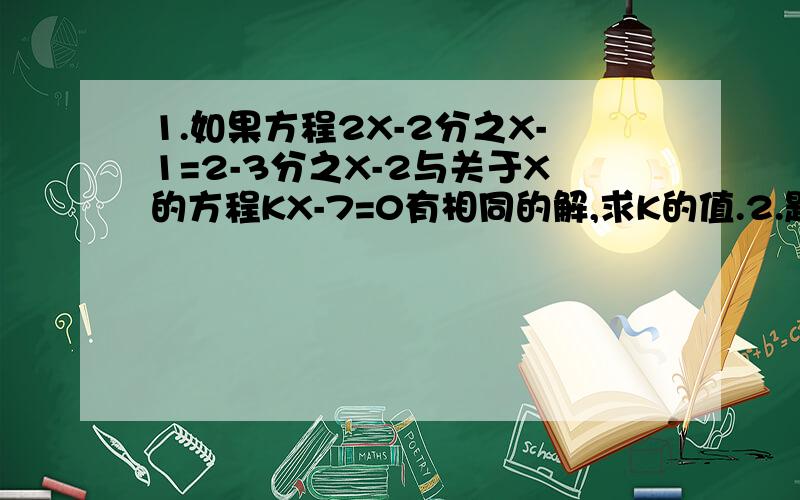 1.如果方程2X-2分之X-1=2-3分之X-2与关于X的方程KX-7=0有相同的解,求K的值.2.题见下面...