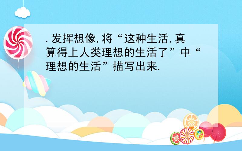 .发挥想像,将“这种生活,真算得上人类理想的生活了”中“理想的生活”描写出来.