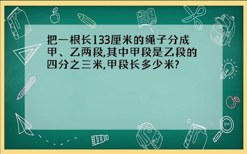 把一根长133厘米的绳子分成甲、乙两段,其中甲段是乙段的四分之三米,甲段长多少米?