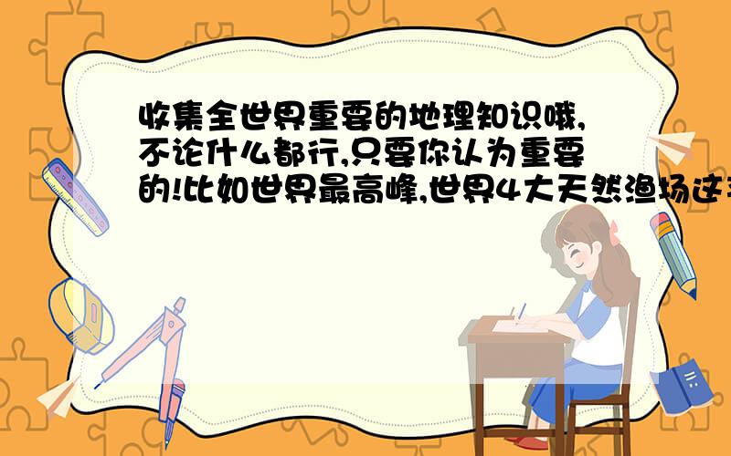 收集全世界重要的地理知识哦,不论什么都行,只要你认为重要的!比如世界最高峰,世界4大天然渔场这类的,不要给我大篇大篇的发