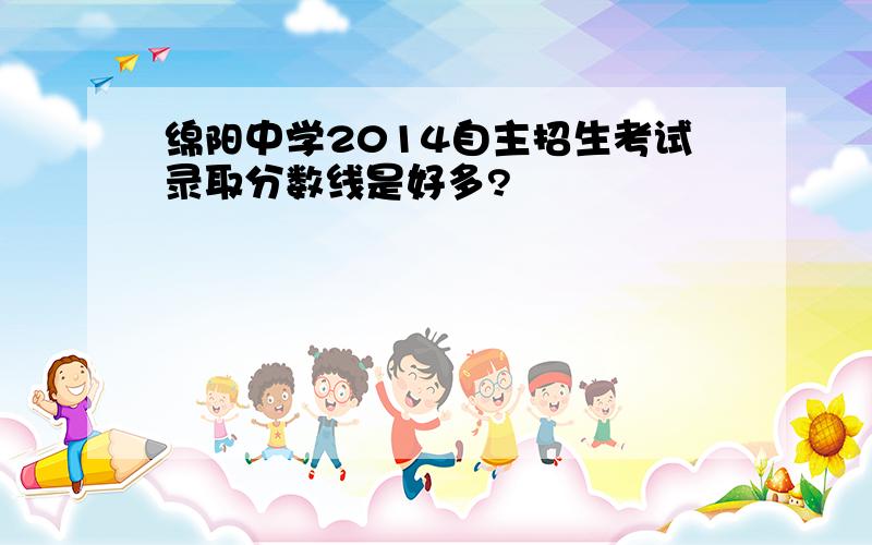 绵阳中学2014自主招生考试录取分数线是好多?