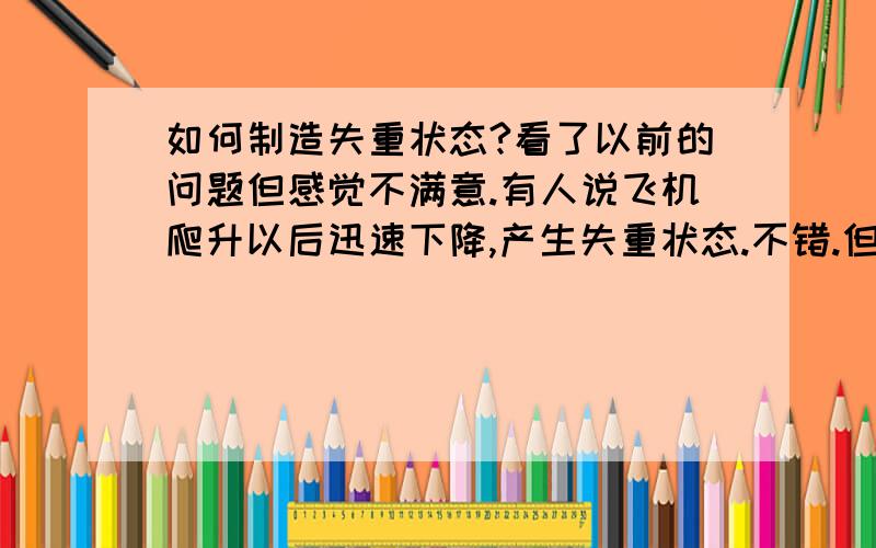 如何制造失重状态?看了以前的问题但感觉不满意.有人说飞机爬升以后迅速下降,产生失重状态.不错.但还有个问题,难道像中国,