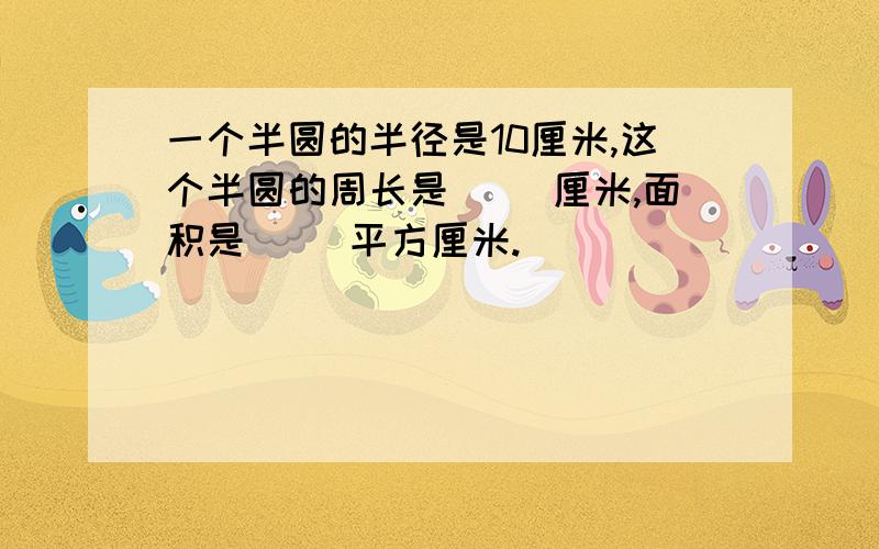 一个半圆的半径是10厘米,这个半圆的周长是（ ）厘米,面积是（ ）平方厘米.